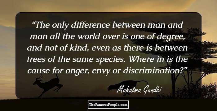 The only difference between man and man all the world over is one of degree, and not of kind, even as there is between trees of the same species.
Where in is the cause for anger, envy or discrimination?
