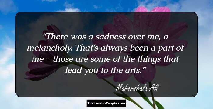 There was a sadness over me, a melancholy. That's always been a part of me - those are some of the things that lead you to the arts.