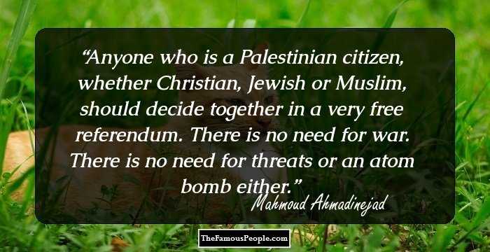 Anyone who is a Palestinian citizen, whether Christian, Jewish or Muslim, should decide together in a very free referendum. There is no need for war. There is no need for threats or an atom bomb either.