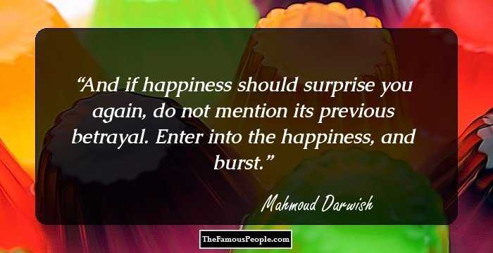 And if happiness should surprise you again, do not mention its previous betrayal.
Enter into the happiness, and burst.