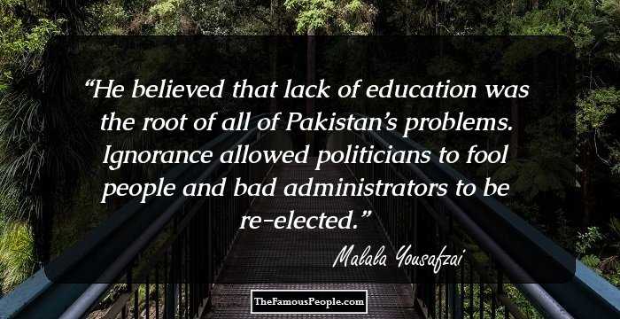He believed that lack of education was the root of all of Pakistan’s problems. Ignorance allowed politicians to fool people and bad administrators to be re-elected.