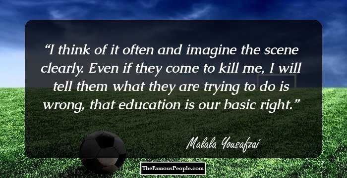 I think of it often and imagine the scene clearly. Even if they come to kill me, I will tell them what they are trying to do is wrong, that education is our basic right.