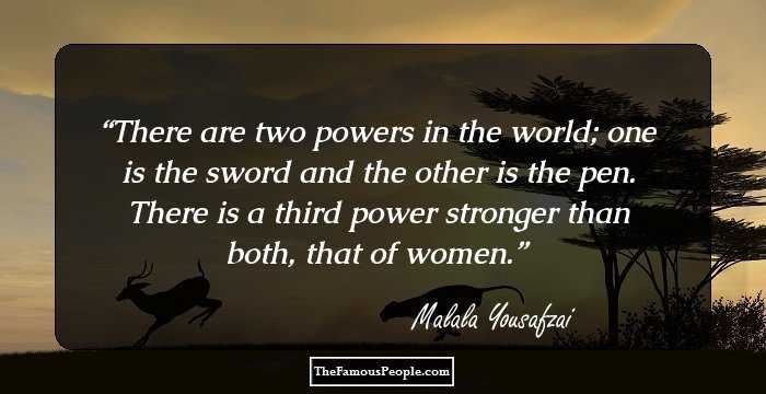 There are two powers in the world; one is the sword and the other is the pen. There is a third power stronger than both, that of women.