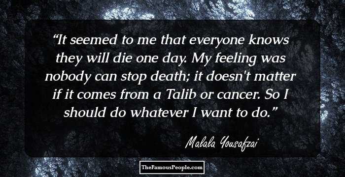 It seemed to me that everyone knows they will die one day. My feeling was nobody can stop death; it doesn't matter if it comes from a Talib or cancer. So I should do whatever I want to do.