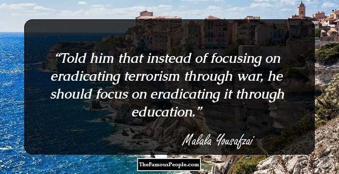 Told him that instead of focusing on eradicating terrorism through war, he should focus on eradicating it through education.