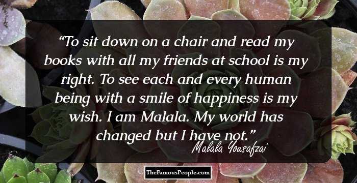 To sit down on a chair and read my books with all my friends at school is my right. To see each and every human being with a smile of happiness is my wish. I am Malala. My world has changed but I have not.