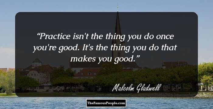 Practice isn't the thing you do once you're good. It's the thing you do that makes you good.