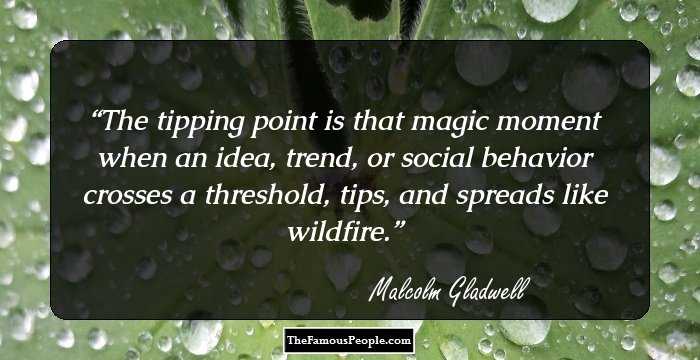 The tipping point is that magic moment when an idea, trend, or social behavior crosses a threshold, tips, and spreads like wildfire.