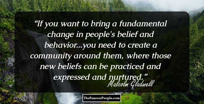 If you want to bring a fundamental change in people's belief and behavior...you need to create a community around them, where those new beliefs can be practiced and expressed and nurtured.