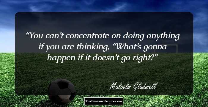 You can’t concentrate on doing anything if you are thinking, “What’s gonna happen if it doesn’t go right?