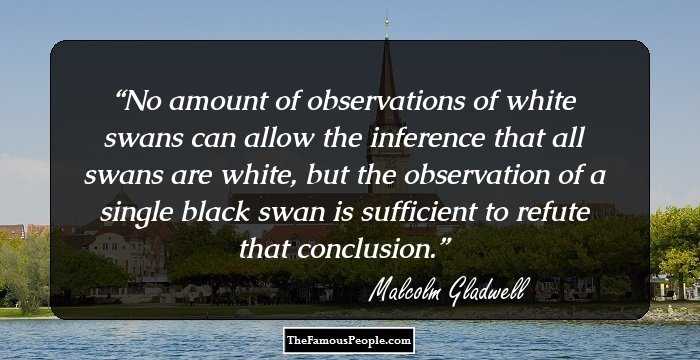 No amount of observations of white swans can allow the inference that all swans are white, but the observation of a single black swan is sufficient to refute that conclusion.