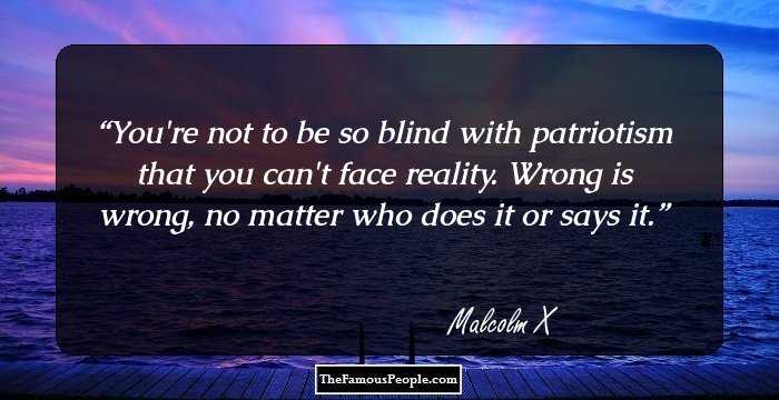 You're not to be so blind with patriotism that you can't face reality. Wrong is wrong, no matter who does it or says it.