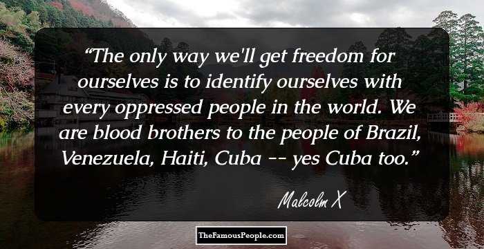 The only way we'll get freedom for ourselves is to identify ourselves with every oppressed people in the world. We are blood brothers to the people of Brazil, Venezuela, Haiti, Cuba -- yes Cuba too.