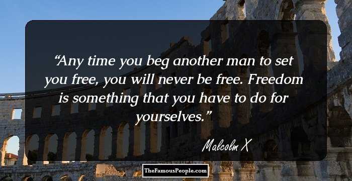 Any time you beg another man to set you free, you will never be free. Freedom is something that you have to do for yourselves.