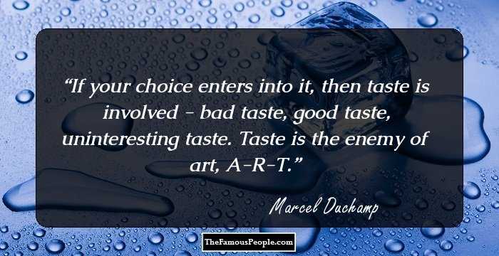 If your choice enters into it, then taste is involved - bad taste, good taste, uninteresting taste. Taste is the enemy of art, A-R-T.