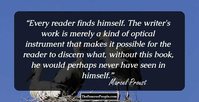 Every reader finds himself. The writer's work is merely a kind of optical instrument that makes it possible for the reader to discern what, without this book, he would perhaps never have seen in himself.