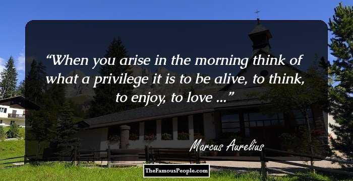 When you arise in the morning think of what a privilege it is to be alive, to think, to enjoy, to love ...