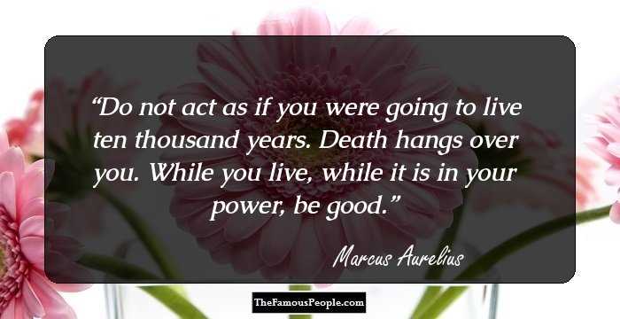 Do not act as if you were going to live ten thousand years. Death hangs over you. While you live, while it is in your power, be good.