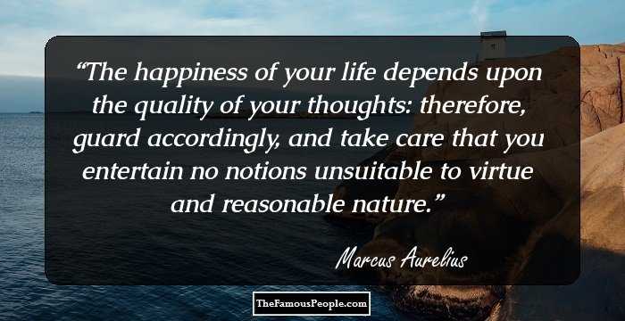 The happiness of your life depends upon the quality of your thoughts: therefore, guard accordingly, and take care that you entertain no notions unsuitable to virtue and reasonable nature.