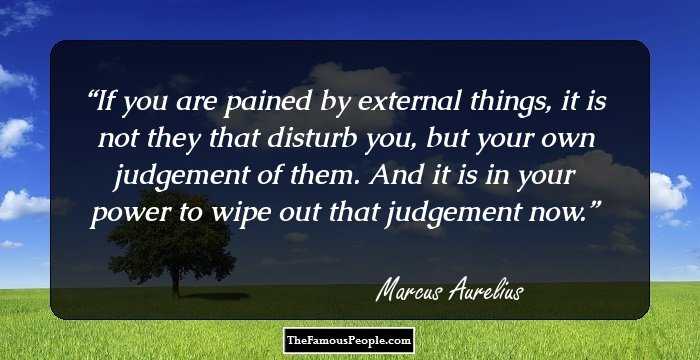 If you are pained by external things, it is not they that disturb you, but your own judgement of them. And it is in your power to wipe out that judgement now.