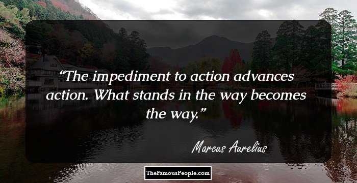 The impediment to action advances action. What stands in the way becomes the way.