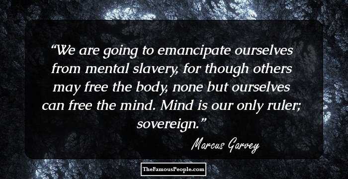 We are going to emancipate ourselves from mental slavery, for though others may free the body, none but ourselves can free the mind. Mind is our only ruler; sovereign.