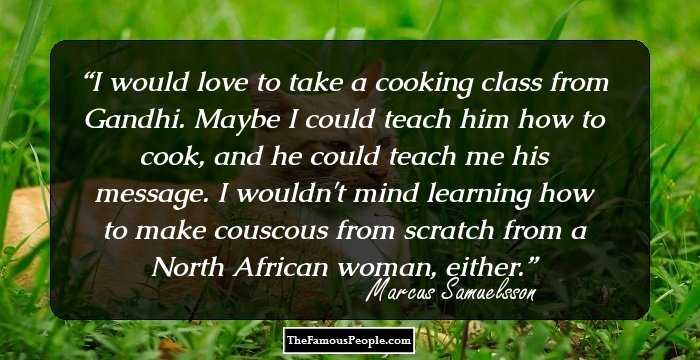 I would love to take a cooking class from Gandhi. Maybe I could teach him how to cook, and he could teach me his message. I wouldn't mind learning how to make couscous from scratch from a North African woman, either.