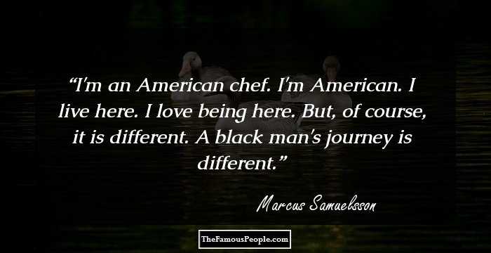 I'm an American chef. I'm American. I live here. I love being here. But, of course, it is different. A black man's journey is different.