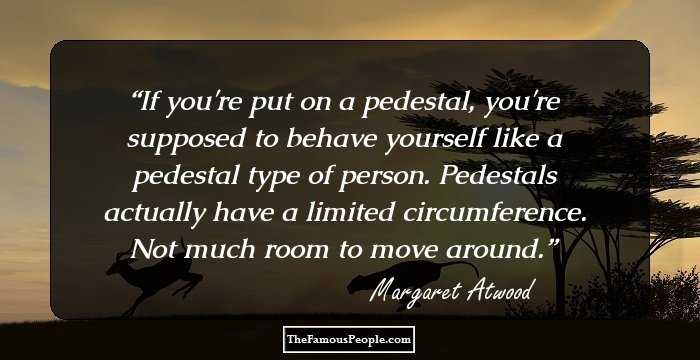 If you're put on a pedestal, you're supposed to behave yourself like a pedestal type of person. Pedestals actually have a limited circumference. Not much room to move around.