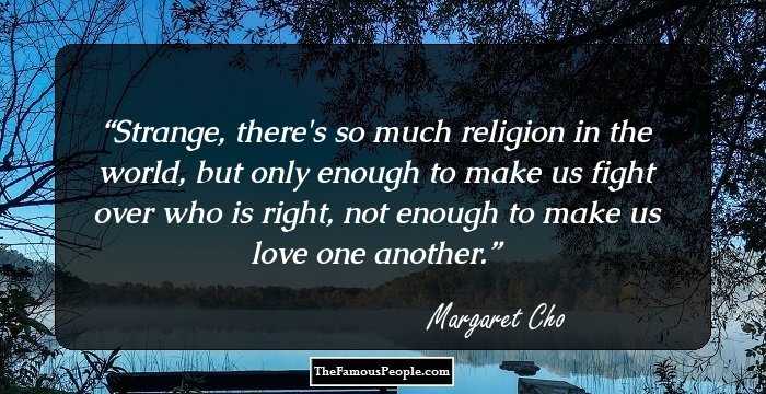Strange, there's so much religion in the world, but only enough to make us fight over who is right, not enough to make us love one another.