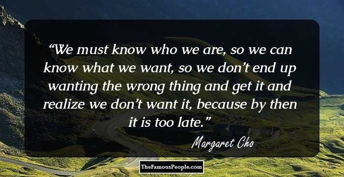 We must know who we are, so we can know what we want, so we don’t end up wanting the wrong thing and get it and realize we don’t want it, because by then it is too late.