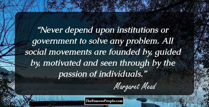 Never depend upon institutions or government to solve any problem. All social movements are founded by, guided by, motivated and seen through by the passion of individuals.
