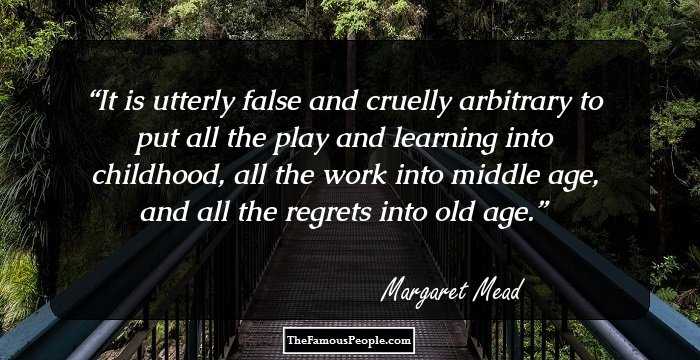 It is utterly false and cruelly arbitrary to put all the play and learning into childhood, all the work into middle age, and all the regrets into old age.