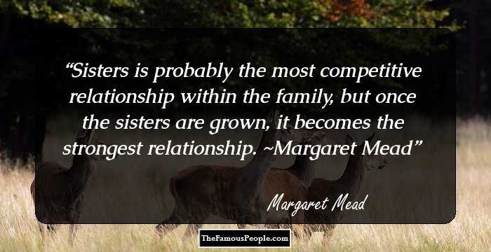 Sisters is probably the most competitive relationship within the family, but once the sisters are grown, it becomes the strongest relationship. ~Margaret Mead