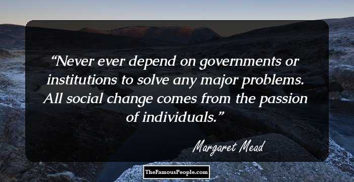 Never ever depend on governments or institutions to solve any major problems. All social change comes from the passion of individuals.