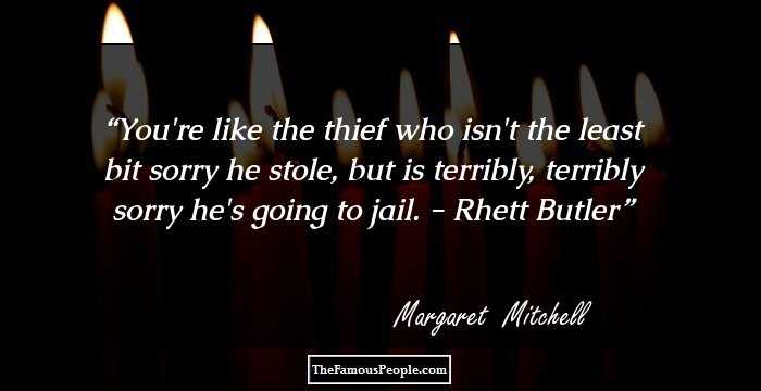 You're like the thief who isn't the least bit sorry he stole, but is terribly, terribly sorry he's going to jail. - Rhett Butler