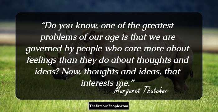 Do you know, one of the greatest problems of our age is that we are governed by people who care more about feelings than they do about thoughts and ideas? Now, thoughts and ideas, that interests me.