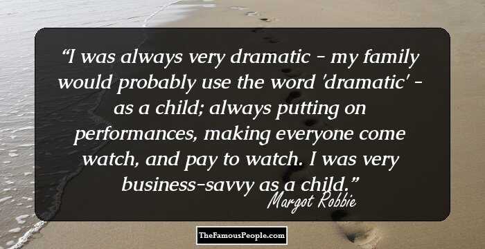 I was always very dramatic - my family would probably use the word 'dramatic' - as a child; always putting on performances, making everyone come watch, and pay to watch. I was very business-savvy as a child.