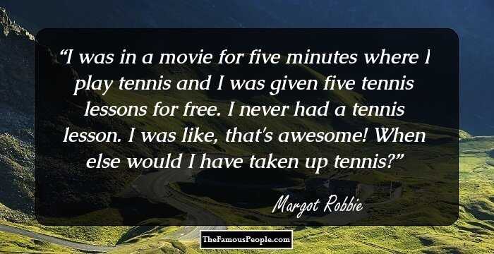 I was in a movie for five minutes where I play tennis and I was given five tennis lessons for free. I never had a tennis lesson. I was like, that's awesome! When else would I have taken up tennis?
