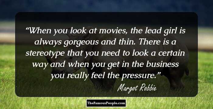When you look at movies, the lead girl is always gorgeous and thin. There is a stereotype that you need to look a certain way and when you get in the business you really feel the pressure.