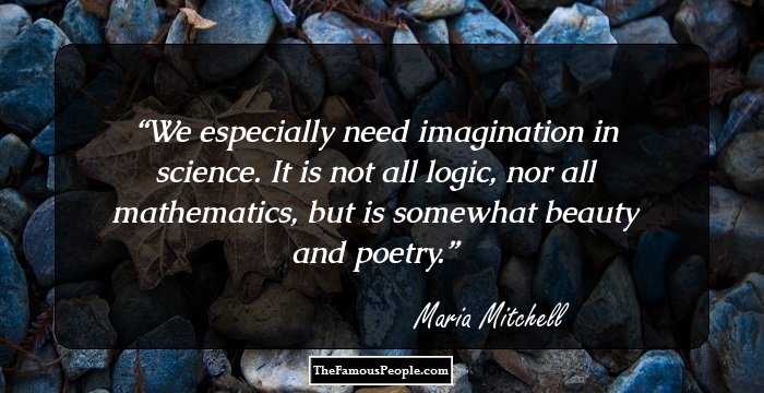 We especially need imagination in science. It is not all logic, nor all mathematics, but is somewhat beauty and poetry.