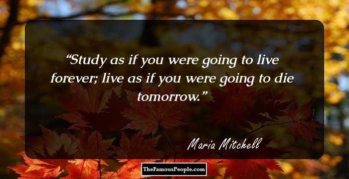 Study as if you were going to live forever; live as if you were going to die tomorrow.