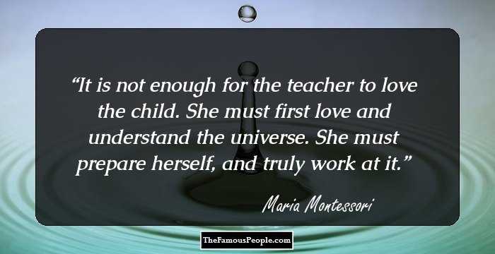 It is not enough for the teacher to love the child. She must first love and understand the universe. She must prepare herself, and truly work at it.