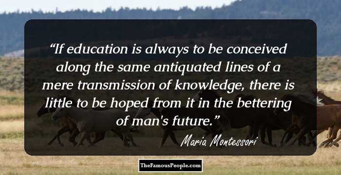 If education is always to be conceived along the same antiquated lines of a mere transmission of knowledge, there is little to be hoped from it in the bettering of man's future.