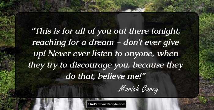 This is for all of you out there tonight, reaching for a dream - don't ever give up! Never ever listen to anyone, when they try to discourage you, because they do that, believe me!