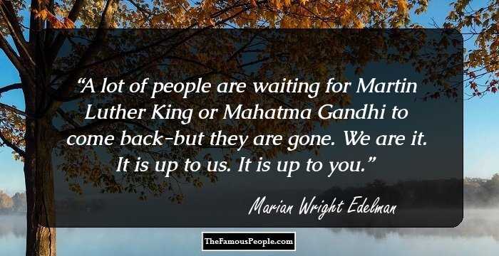 A lot of people are waiting for Martin Luther King or Mahatma Gandhi to come back-but they are gone. We are it. It is up to us. It is up to you.