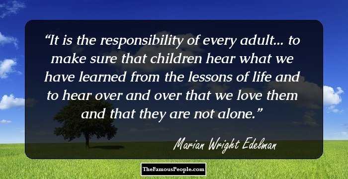 It is the responsibility of every adult... to make sure that children hear what we have learned from the lessons of life and to hear over and over that we love them and that they are not alone.