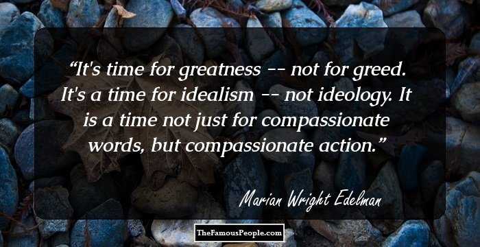 It's time for greatness -- not for greed. It's a time for idealism -- not ideology. It is a time not just for compassionate words, but compassionate action.