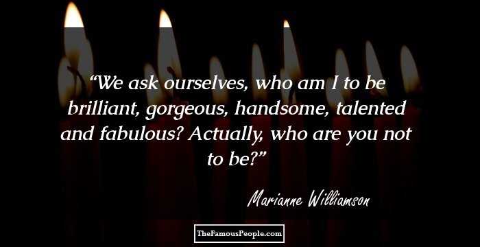 We ask ourselves, who am I to be brilliant, gorgeous, handsome, talented and fabulous? Actually, who are you not to be?