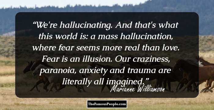 We're hallucinating. And that's what this world is: a mass hallucination, where fear seems more real than love. Fear is an illusion. Our craziness, paranoia, anxiety and trauma are literally all imagined.
